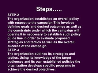 Steps….. STEP-2 The organization establishes an overall policy with respect to the campaign.This involves defining goals and desired outcomes as well as the constraints under which the campaign will operate.It is neccesary to establish such policy guide line in order to evaluate proposed strategies and tactics as well as the overall success of the campaign. STEP-3 The organization outlines its strategies and tactics. Using its knowledge of the target audiences and its own established policies the organization develops specific programs to achieve the desired objectives. 