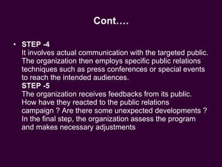 Cont…. STEP -4 It involves actual communication with the targeted public. The organization then employs specific public relations techniques such as press conferences or special events to reach the intended audiences. STEP -5 The organization receives feedbacks from its public. How have they reacted to the public relations campaign ? Are there some unexpected developments ? In the final step, the organization assess the program and makes necessary adjustments  
