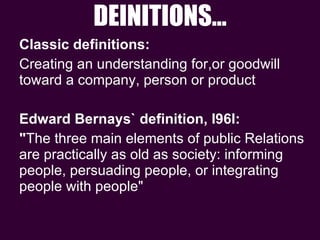 DEINITIONS… Classic definitions:  Creating an understanding for,or goodwill toward a company, person or product Edward Bernays` definition, I96l:  " The three main elements of public Relations  are practically as old as society: informing people, persuading people, or integrating people with people" 