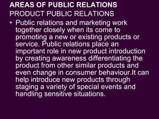 AREAS OF PUBLIC RELATIONS PRODUCT PUBLIC RELATIONS Public relations and marketing work together closely when its come to promoting a new or existing products or service. Public relations place an important role in new product introduction by creating awareness differentiating the product from other similar products and even change in consumer behaviour.It can help introduce new products through staging a variety of special events and handling sensitive situations.  