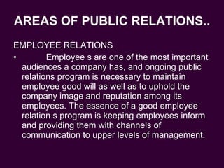 AREAS OF PUBLIC RELATIONS.. EMPLOYEE RELATIONS Employee s are one of the most important audiences a company has, and ongoing public relations program is necessary to maintain employee good will as well as to uphold the company image and reputation among its employees. The essence of a good employee relation s program is keeping employees inform and providing them with channels of communication to upper levels of management. 
