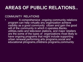 AREAS OF PUBLIC RELATIONS.. COMMUNITY  RELATIONS A comprehensive ,ongoing community relations program can help virtually any organization achieve visibility as a good community  citizen and gain the good will of the community in which it operates.Banks, utilities,radio and television stations, and major retailers are the some of the types of  organizations most likely to have ongoing programs that might include supporting urban renewal,performing arts programs,social and educational ptrograms,childrens programs,community 