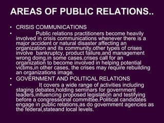 AREAS OF PUBLIC RELATIONS.. CRISIS COMMUNICATIONS Public relations practitioners become heavily involved in crisis communications whenever there is a major accident or natural disaster affecting an organization and its community.other types of crises involve  bankruptcy, product failure,and management wrong doing.in some cases,crises call for an organization to become involved in helping potential victims,in other cases, the crises may require rebuilding an organizations image. GOVERNMENT AND POLITICAL RELATIONS It covers a wide range of activities including staging debates,holding seminars for government leaders,influencing proposed legislation and testifying before a congressional committee.Political candidates engage in public relations,as do government agencies as the federal,stateand local levels. 