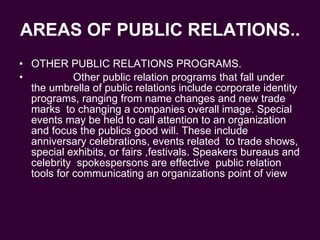 AREAS OF PUBLIC RELATIONS.. OTHER PUBLIC RELATIONS PROGRAMS. Other public relation programs that fall under the umbrella of public relations include corporate identity programs, ranging from name changes and new trade marks  to changing a companies overall image. Special events may be held to call attention to an organization  and focus the publics good will. These include anniversary celebrations, events related  to trade shows, special exhibits, or fairs ,festivals. Speakers bureaus and celebrity  spokespersons are effective  public relation tools for communicating an organizations point of view  