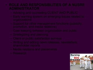 ROLE AND RESPONSIBLITIES OF A NUSRE ADMINISTRATOR Advising and counseling CLIENT AND PUBLIC  Early warning system on emerging issues related to organizations Support for other management functions (publicity, promotion, and media relations) Gate keeping between organization and public Strategizing and planning Client or public satisfaction surveys Writing and editing news releases, newsletters, shareholder reports Media relations and placements Research 