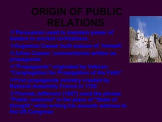 ORIGIN OF PUBLIC RELATIONS   'Persuasion used to maintain power of leaders in ancient civilizations. Augustus Caesar built statues of  himself. Julius Caesar: commentaries written as propaganda "Propaganda“ originated by Vatican: "Congregation for Propagation of the Faith“  First propaganda ministry created by National Assembly France in 1792 Thomas Jefferson (1807) used the phrase "Public relations" in the place of "State of thought" while writing his seventh address to the US Congress   