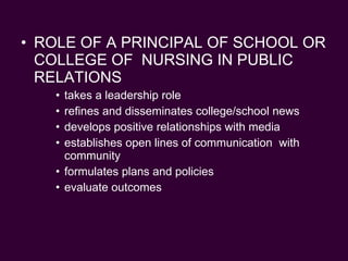 ROLE OF A PRINCIPAL OF SCHOOL OR COLLEGE OF  NURSING IN PUBLIC RELATIONS takes a leadership role refines and disseminates college/school news develops positive relationships with media establishes open lines of communication  with community formulates plans and policies evaluate outcomes 
