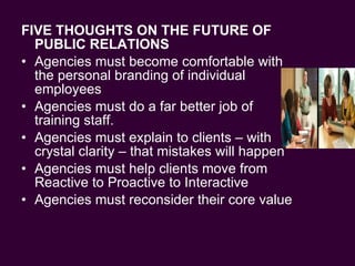 FIVE THOUGHTS ON THE FUTURE OF  PUBLIC RELATIONS Agencies must become comfortable with the personal branding of individual employees Agencies must do a far better job of training staff.  Agencies must explain to clients – with crystal clarity – that mistakes will happen Agencies must help clients move from Reactive to Proactive to Interactive Agencies must reconsider their core value 