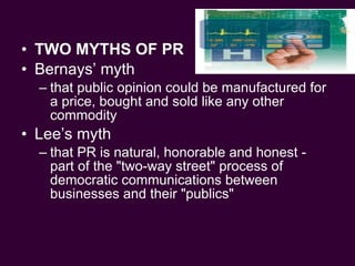 TWO MYTHS OF PR Bernays’ myth that public opinion could be manufactured for a price, bought and sold like any other commodity Lee’s myth that PR is natural, honorable and honest - part of the "two-way street" process of democratic communications between businesses and their "publics" 
