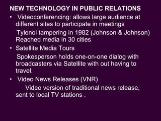 NEW TECHNOLOGY IN PUBLIC RELATIONS Videoconferencing: allows large audience at different sites to participate in meetings Tylenol tampering in 1982 (Johnson & Johnson) Reached media in 30 cities  Satellite Media Tours Spokesperson holds one-on-one dialog with broadcasters via Satellite with out having to travel. Video News Releases (VNR)  Video version of traditional news release, sent to local TV stations . 