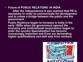 Future of PUBLIC RELATIONS  IN INDIA  After the independence it was realised that PR is necessary in order to communicate for development and to create a bridge between the public and the government .  Public Relations began to increase in India in the early 1990s when the government opened the economy and multinational corporations began to enter the country Specialization has become increasingly important and firms are demanding higher qualifications and skill sets from workers. 