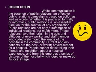 CONCLUSION While communication is the essence of public relations, an effective public relations campaign is based on action as well as words. Whether it is practiced formally or informally, public relations is  an essential function for the survival of any organization. Public relations are not only a summation of individual relations, but much more. These relations have their origin in the acts and attitudes of every worker and staff member who collectively mould the image of the hospital in the community. Current and ex-patients are the best (or worst) advertisement for a hospital. People cannot resist telling their friends and neighbors about a hospital experience, and from this emerges a series of pictures of the hospital which together make up its local image. 