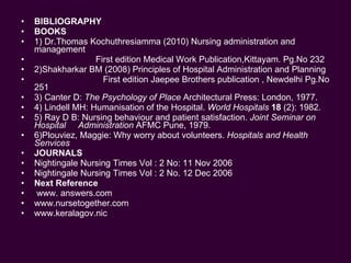 BIBLIOGRAPHY BOOKS 1) Dr.Thomas Kochuthresiamma (2010) Nursing administration and management  First edition Medical Work Publication,Kittayam. Pg.No 232 2)Shakharkar BM (2008) Principles of Hospital Administration and Planning First edition Jaepee Brothers publication , Newdelhi Pg.No 251 3) Canter D:  The Psychology of Place  Architectural Press: London, 1977. 4) Lindell MH: Humanisation of the Hospital.  World Hospitals  18  (2): 1982. 5) Ray D B: Nursing behaviour and patient satisfaction.  Joint Seminar on Hospital  Administration  AFMC Pune, 1979. 6)Plouviez, Maggie: Why worry about volunteers.  Hospitals and Health Senvices JOURNALS Nightingale Nursing Times Vol : 2 No: 11 Nov 2006 Nightingale Nursing Times Vol : 2 No. 12 Dec 2006 Next Reference  www. answers.com  www.nursetogether.com  www.keralagov.nic 
