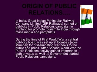 ORIGIN OF PUBLIC RELATIONS…. In India, Great Indian Peninsular Railway Company Limited (GIP Railways) carried on publicity in Public Relations campaign in England for promote tourism to India through mass media and pamphlets.  During the time of First World War a central publicity board was set up at Bombay (now Mumbai) for disseminating war news to the public and press. After Second World War the Public Relations activity gained importance both privates as well as Government started Public Relations campaigns. 