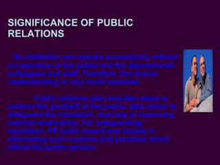 SIGNIFICANCE OF PUBLIC RELATIONS   No institution can operate successfully without co-operation of the public and the departmental colleagues and staff. Therefore, the mutual understanding is very much essential.   Public relations plan and take steps to achieve the goodwill of the public, take action to safeguard the reputation, and help in improving internal relationship. For safeguarding reputation, PR looks inward and assists in eliminating such customs and practices which offend the public opinion   