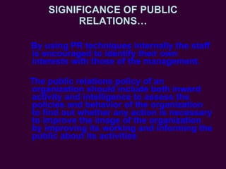 SIGNIFICANCE OF PUBLIC RELATIONS… By using PR techniques internally the staff is encouraged to identify their own interests with those of the management. The public relations policy of an organization should include both inward activity and intelligence to assess the policies and behavior of the organization to find out whether any action is necessary to improve the image of the organization by improving its working and informing the public about its activities 