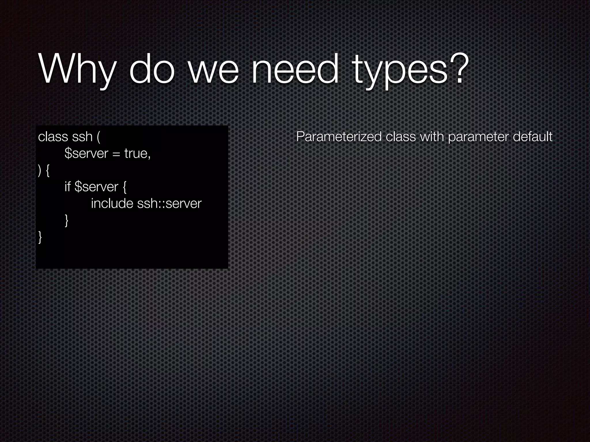 Why do we need types?
class ssh (
	 $server = true,
) {
	 if $server {
	 	 include ssh::server
	 }
}
Parameterized class with parameter default
 