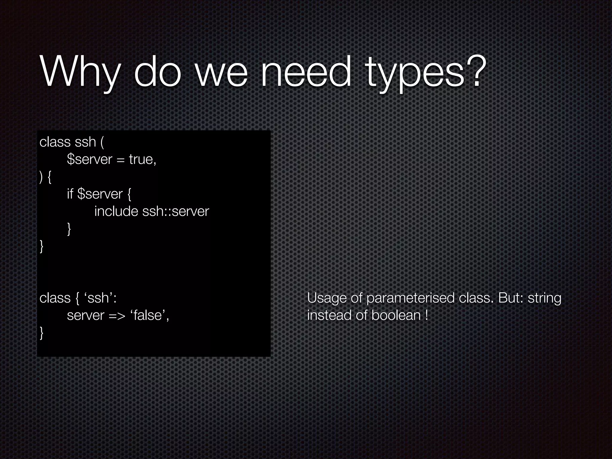 Why do we need types?
class ssh (
	 $server = true,
) {
	 if $server {
	 	 include ssh::server
	 }
}
!
!
class { ‘ssh’:
	 server => ‘false’,
}
!
!
!
!
!
!
!
!
!
Usage of parameterised class. But: string
instead of boolean !
 