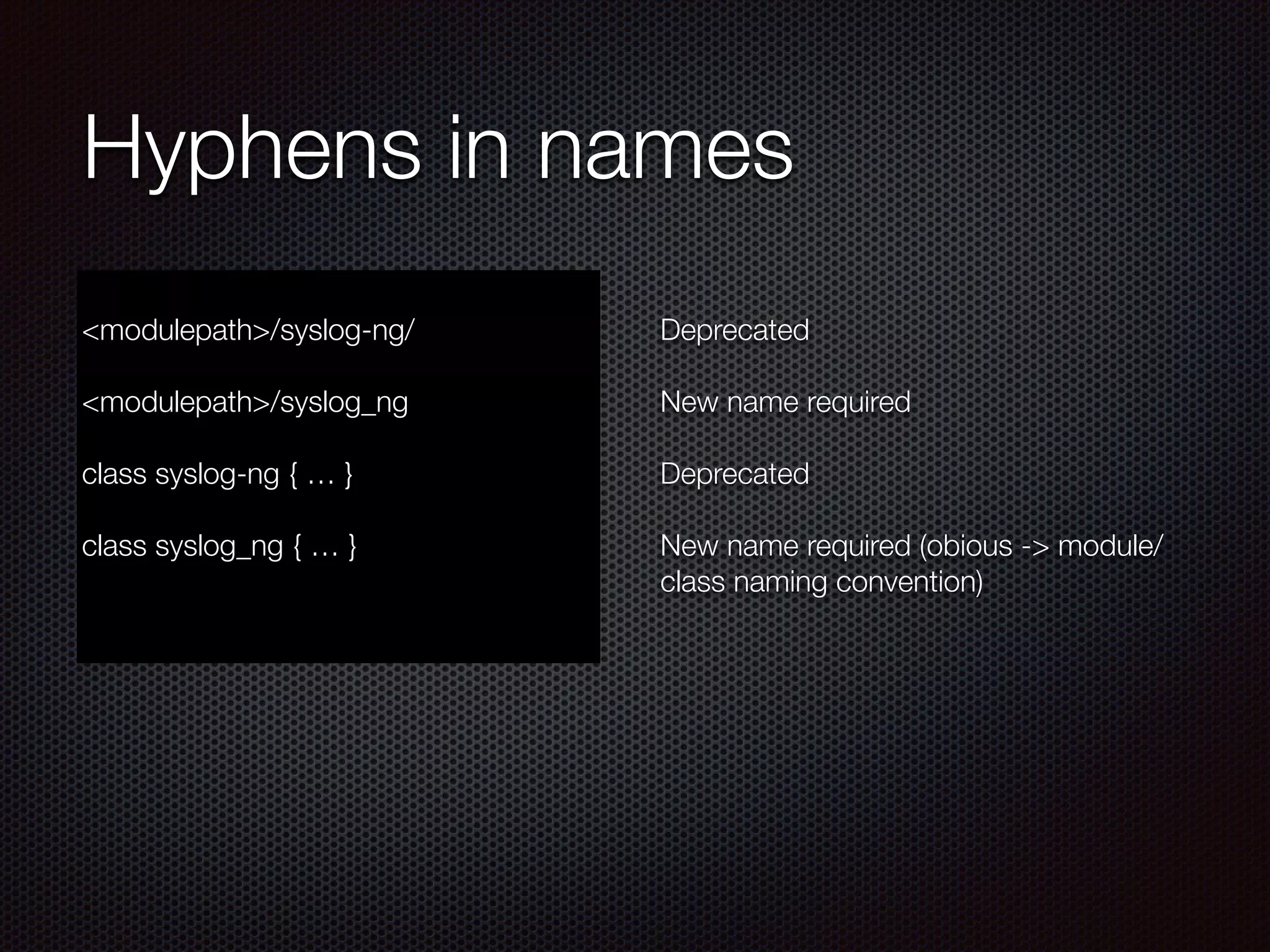 Hyphens in names
!
<modulepath>/syslog-ng/
!
<modulepath>/syslog_ng
!
class syslog-ng { … }
!
class syslog_ng { … }
!
Deprecated
!
New name required
!
Deprecated
!
New name required (obious -> module/
class naming convention)
 