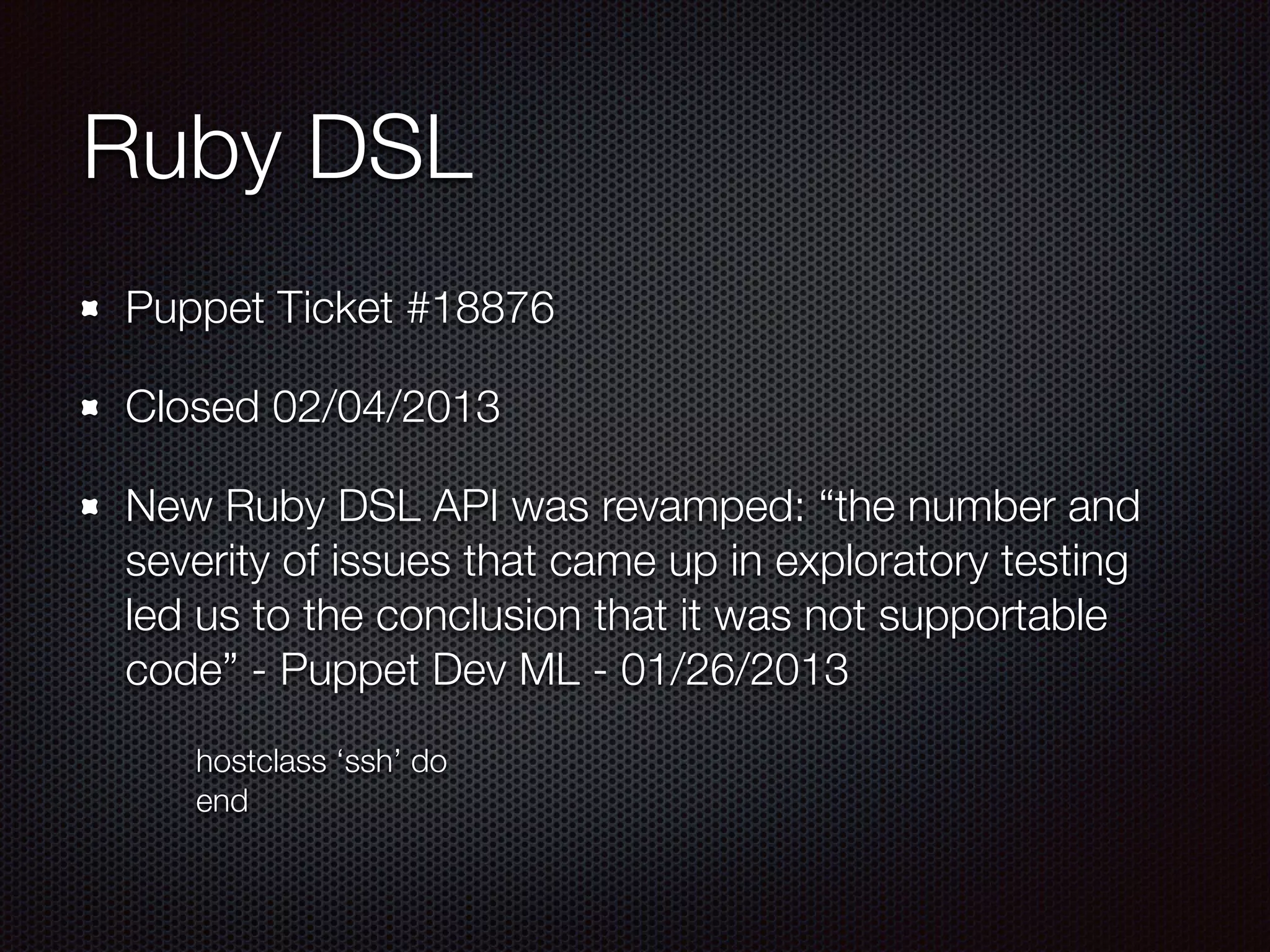 Ruby DSL
Puppet Ticket #18876
Closed 02/04/2013
New Ruby DSL API was revamped: “the number and
severity of issues that came up in exploratory testing
led us to the conclusion that it was not supportable
code” - Puppet Dev ML - 01/26/2013
	 	 hostclass ‘ssh’ do
	 	 end
 