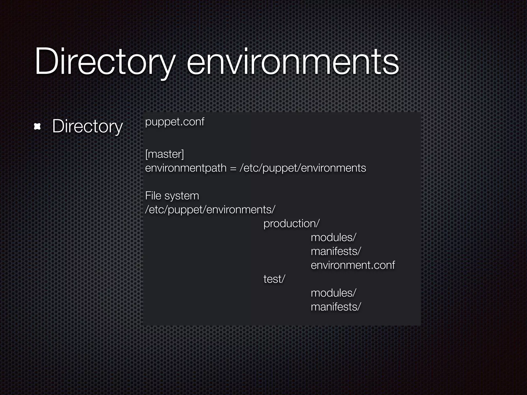 Directory environments
puppet.conf
[master]
environmentpath = /etc/puppet/environments
!
File system
/etc/puppet/environments/
	 	 	 	 	 production/
	 	 	 	 	 	 	 modules/
	 	 	 	 	 	 	 manifests/
	 	 	 	 	 	 	 environment.conf
	 	 	 	 	 test/
	 	 	 	 	 	 	 modules/
	 	 	 	 	 	 	 manifests/
Directory
 
