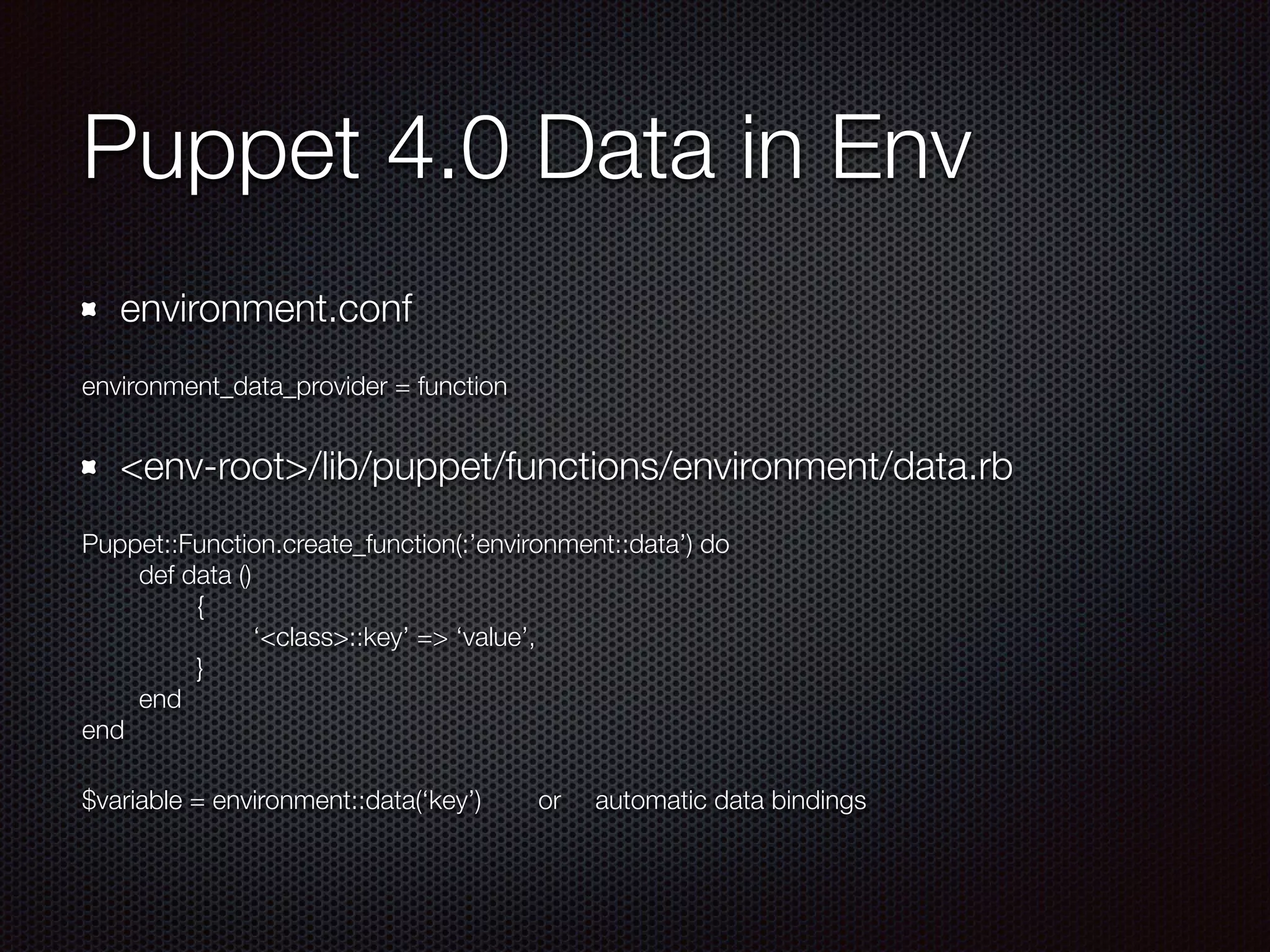 Puppet 4.0 Data in Env
environment.conf
environment_data_provider = function
<env-root>/lib/puppet/functions/environment/data.rb
Puppet::Function.create_function(:’environment::data’) do
	 def data ()
	 	 {
	 	 	 ‘<class>::key’ => ‘value’,
	 	 }
	 end
end
$variable = environment::data(‘key’)	 or	 automatic data bindings
 