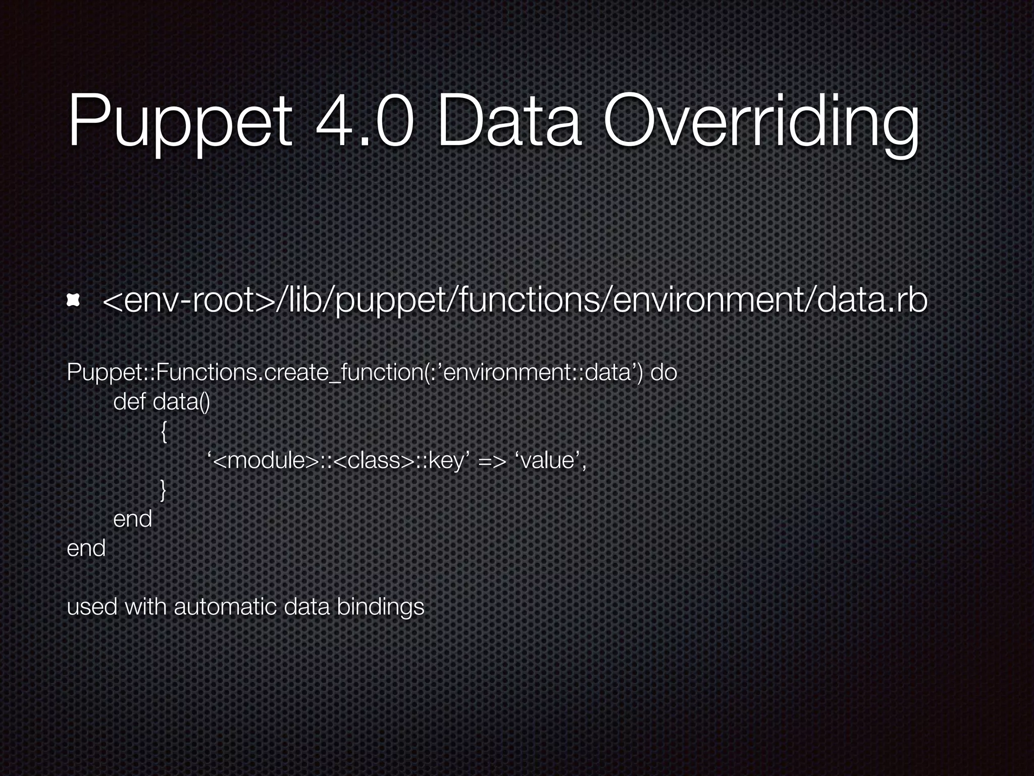 Puppet 4.0 Data Overriding
<env-root>/lib/puppet/functions/environment/data.rb
Puppet::Functions.create_function(:’environment::data’) do
	 def data()
	 	 {
	 	 	 ‘<module>::<class>::key’ => ‘value’,
	 	 }
	 end
end
!
used with automatic data bindings
 