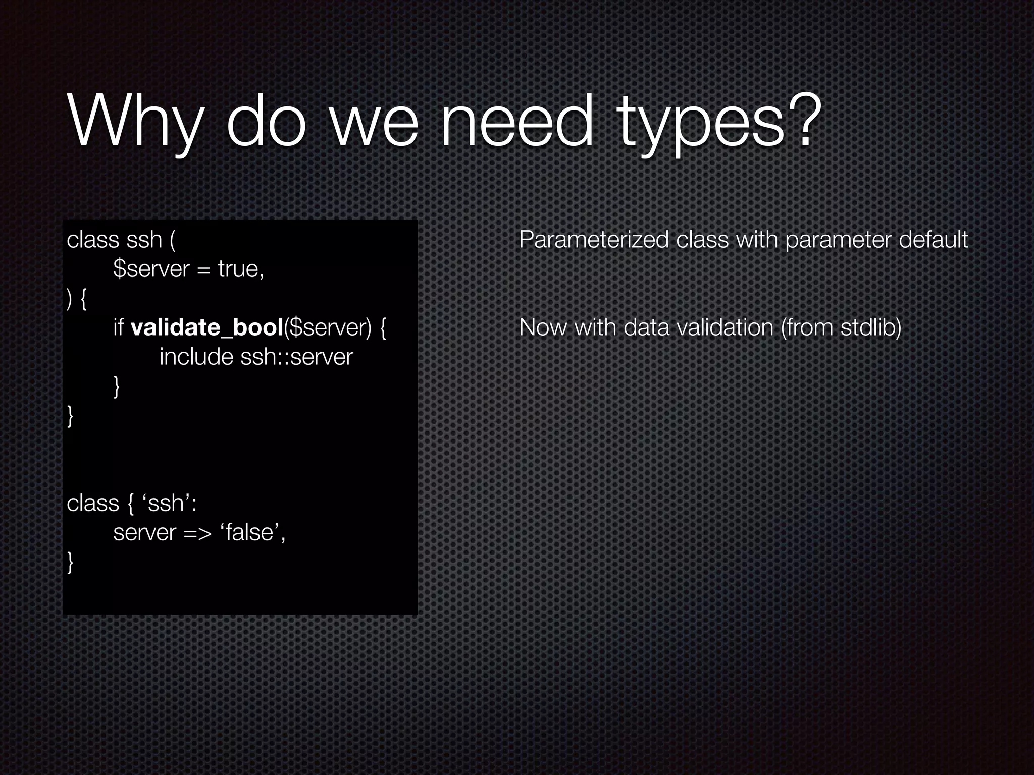 Why do we need types?
class ssh (
	 $server = true,
) {
	 if validate_bool($server) {
	 	 include ssh::server
	 }
}
!
!
class { ‘ssh’:
	 server => ‘false’,
}
Parameterized class with parameter default
!
!
Now with data validation (from stdlib)
 