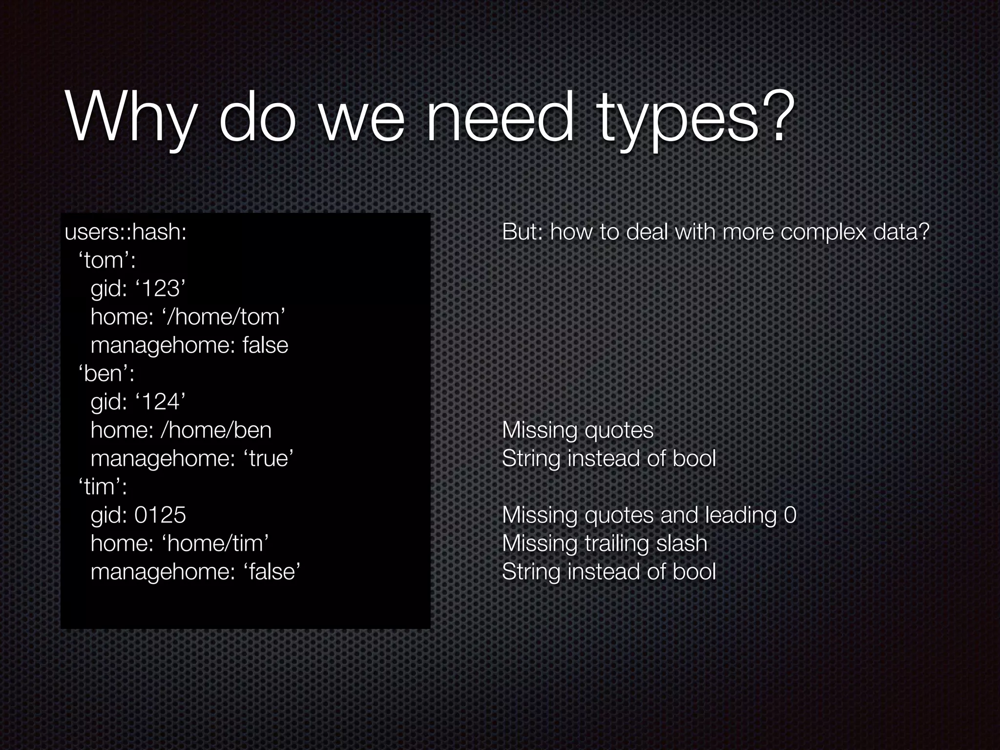 Why do we need types?
users::hash:
‘tom’:
gid: ‘123’
home: ‘/home/tom’
managehome: false
‘ben’:
gid: ‘124’
home: /home/ben
managehome: ‘true’
‘tim’:
gid: 0125
home: ‘home/tim’
managehome: ‘false’
But: how to deal with more complex data?
!
!
!
!
!
!
Missing quotes
String instead of bool
!
Missing quotes and leading 0
Missing trailing slash
String instead of bool
 