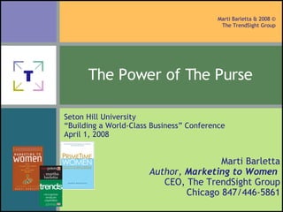 The Power of The Purse   Marti Barletta Author,  Marketing to Women   CEO, The TrendSight Group Chicago 847/446-5861 Seton Hill University “ Building a World-Class Business” Conference April 1, 2008 © 2008 Marti Barletta & The TrendSight Group 