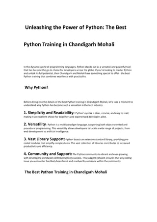 Unleashing the Power of Python: The Best
Python Training in Chandigarh Mohali
In the dynamic world of programming languages, Python stands out as a versatile and powerful tool
that has become the go-to choice for developers across the globe. If you're looking to master Python
and unlock its full potential, then Chandigarh and Mohali have something special to offer - the best
Python training that combines excellence with practicality.
Why Python?
Before diving into the details of the best Python training in Chandigarh Mohali, let's take a moment to
understand why Python has become such a sensation in the tech industry.
1. Simplicity and Readability: Python's syntax is clear, concise, and easy to read,
making it an excellent choice for beginners and experienced developers alike.
2. Versatility: Python is a multi-paradigm language, supporting both object-oriented and
procedural programming. This versatility allows developers to tackle a wide range of projects, from
web development to artificial intelligence.
3. Vast Library Support:Python boasts an extensive standard library, providing pre-
coded modules that simplify complex tasks. This vast collection of libraries contributes to increased
productivity and efficiency.
4. Community and Support:The Python community is vibrant and ever-growing,
with developers worldwide contributing to its success. This support network ensures that any coding
issue you encounter has likely been faced and resolved by someone within the community.
The Best Python Training in Chandigarh Mohali
 