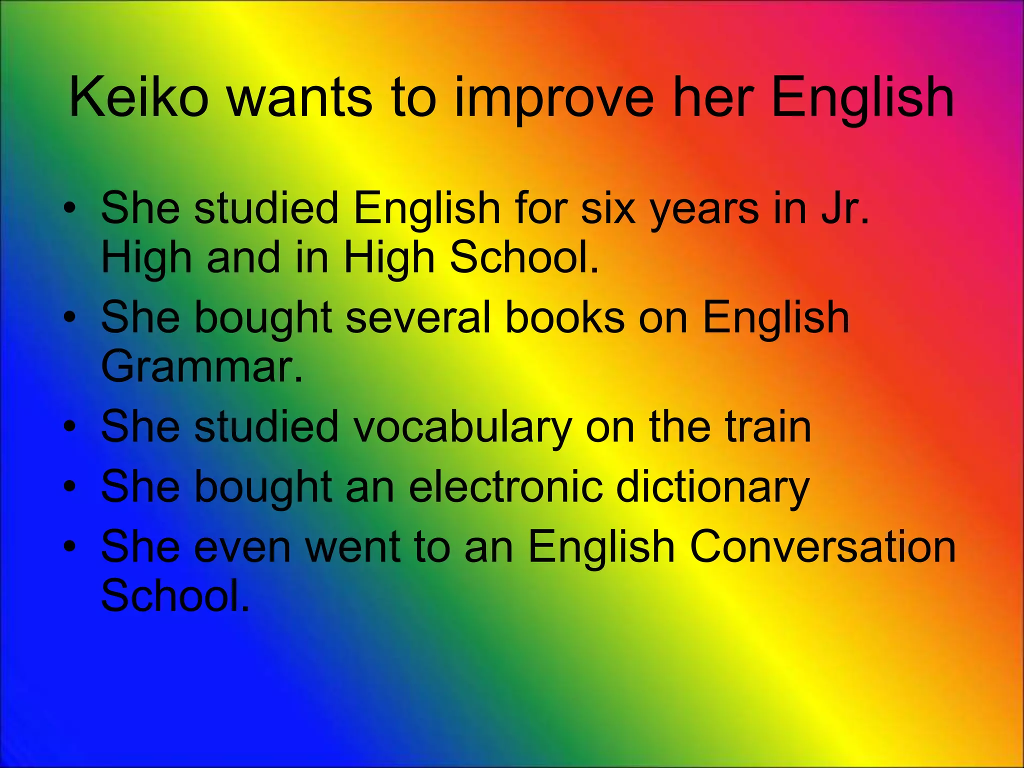 Keiko wants to improve her English
• She studied English for six years in Jr.
High and in High School.
• She bought several books on English
Grammar.
• She studied vocabulary on the train
• She bought an electronic dictionary
• She even went to an English Conversation
School.
 