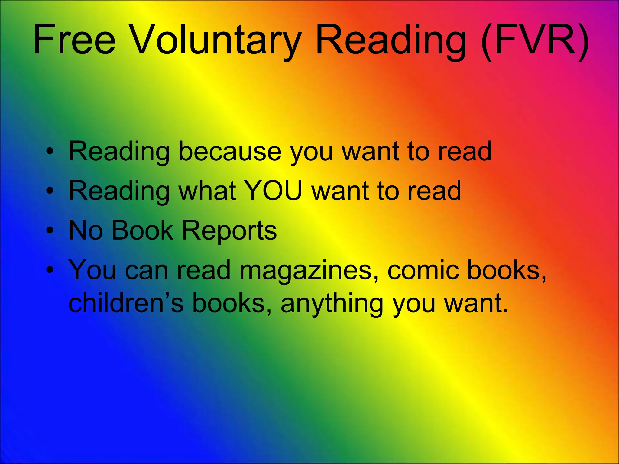 Free Voluntary Reading (FVR)
• Reading because you want to read
• Reading what YOU want to read
• No Book Reports
• You can read magazines, comic books,
children’s books, anything you want.
 