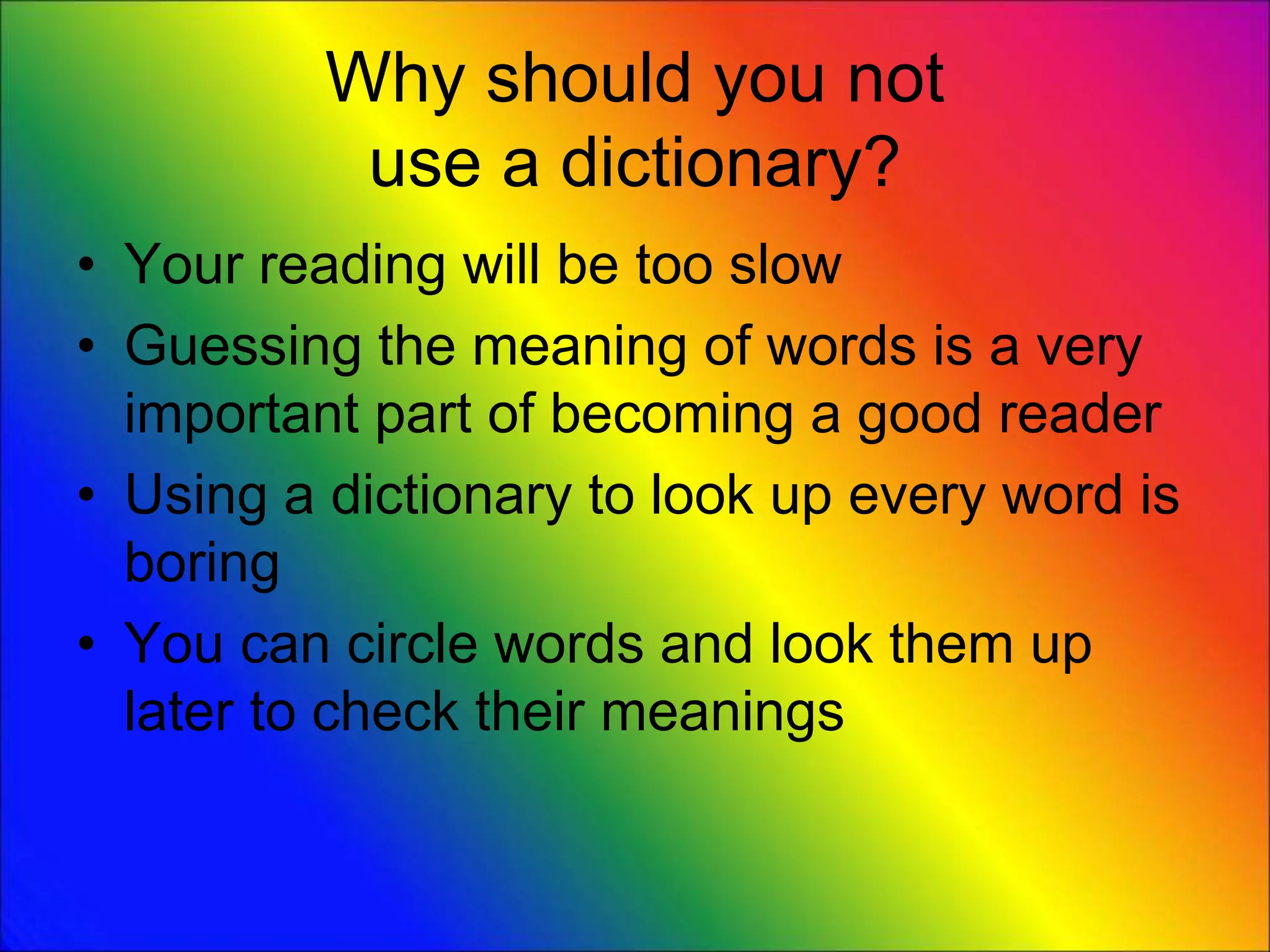 Why should you not
use a dictionary?
• Your reading will be too slow
• Guessing the meaning of words is a very
important part of becoming a good reader
• Using a dictionary to look up every word is
boring
• You can circle words and look them up
later to check their meanings
 