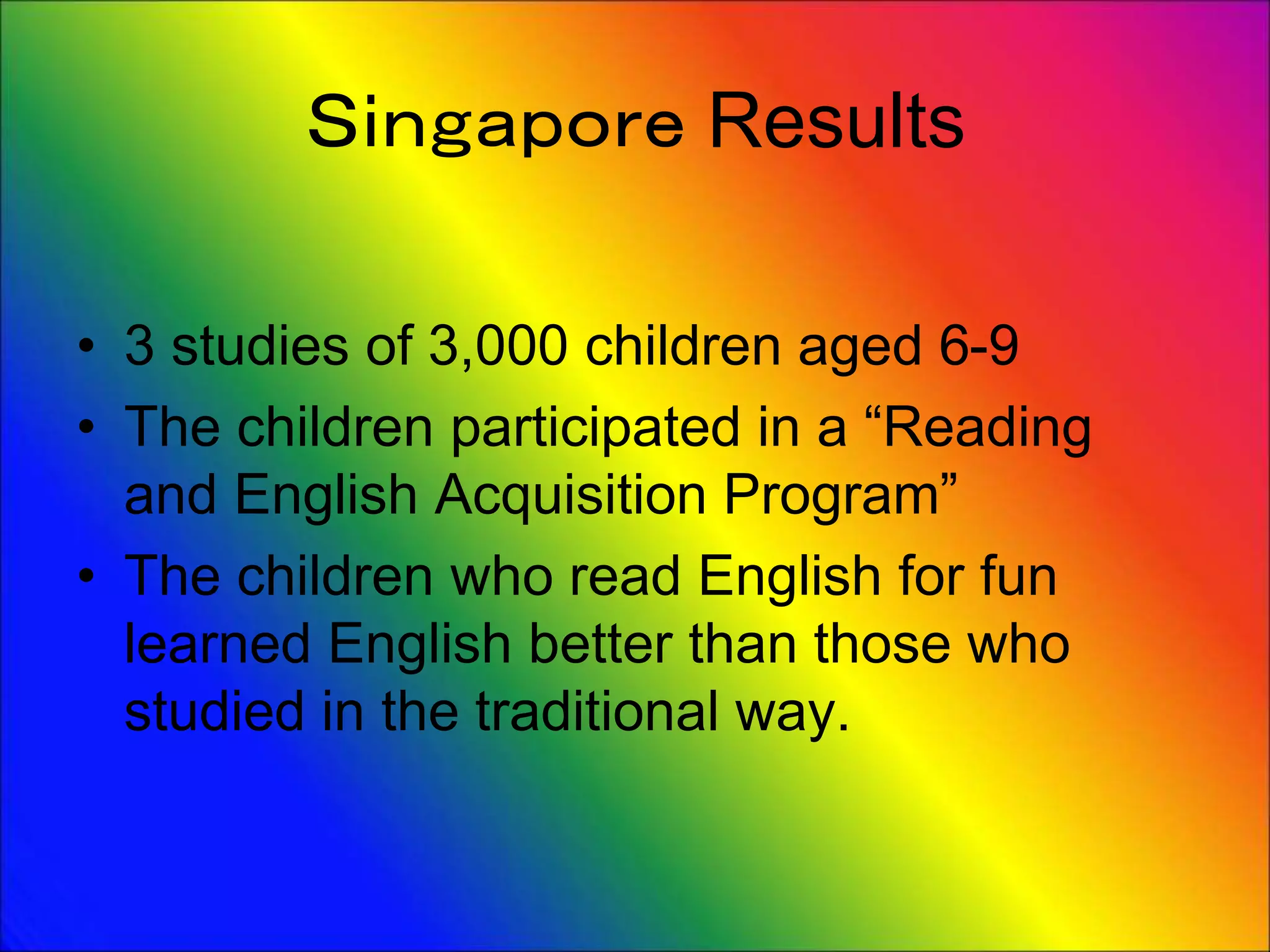 Ｓｉｎｇａｐｏｒｅ Results
• 3 studies of 3,000 children aged 6-9
• The children participated in a “Reading
and English Acquisition Program”
• The children who read English for fun
learned English better than those who
studied in the traditional way.
 
