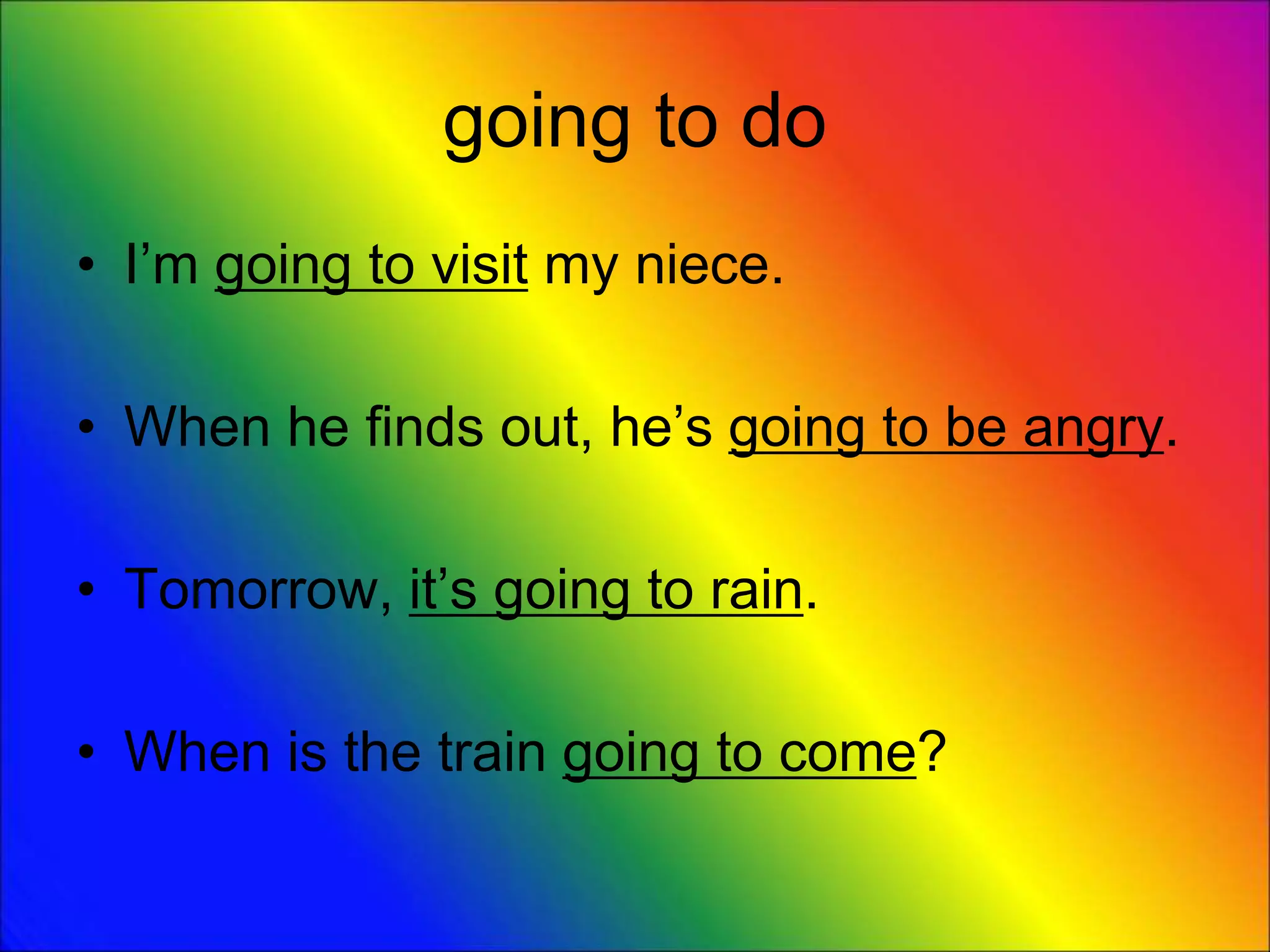 going to do
• I’m going to visit my niece.
• When he finds out, he’s going to be angry.
• Tomorrow, it’s going to rain.
• When is the train going to come?
 