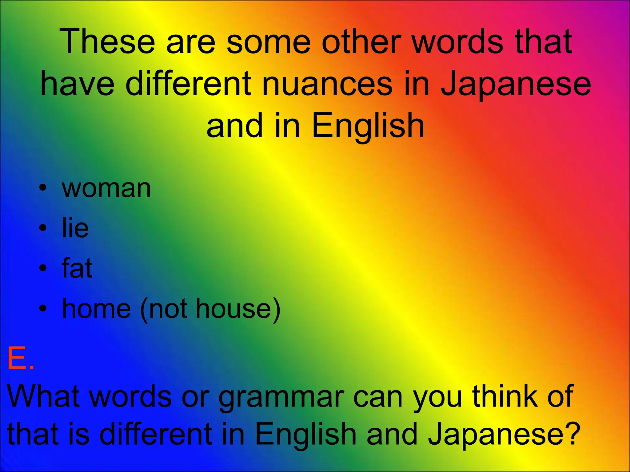 These are some other words that
have different nuances in Japanese
and in English
• woman
• lie
• fat
• home (not house)
E.
What words or grammar can you think of
that is different in English and Japanese?
 