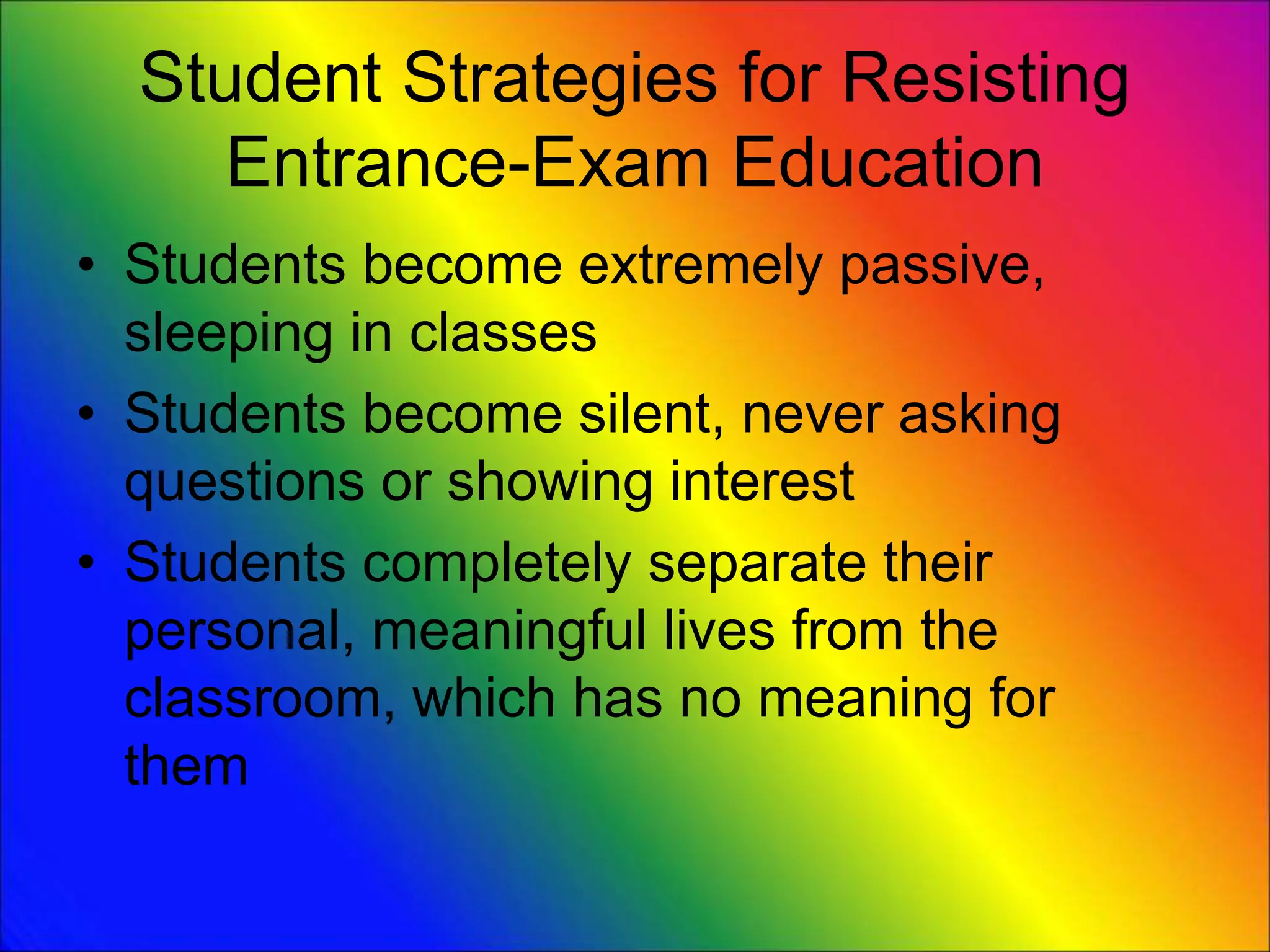 Student Strategies for Resisting
Entrance-Exam Education
• Students become extremely passive,
sleeping in classes
• Students become silent, never asking
questions or showing interest
• Students completely separate their
personal, meaningful lives from the
classroom, which has no meaning for
them
 