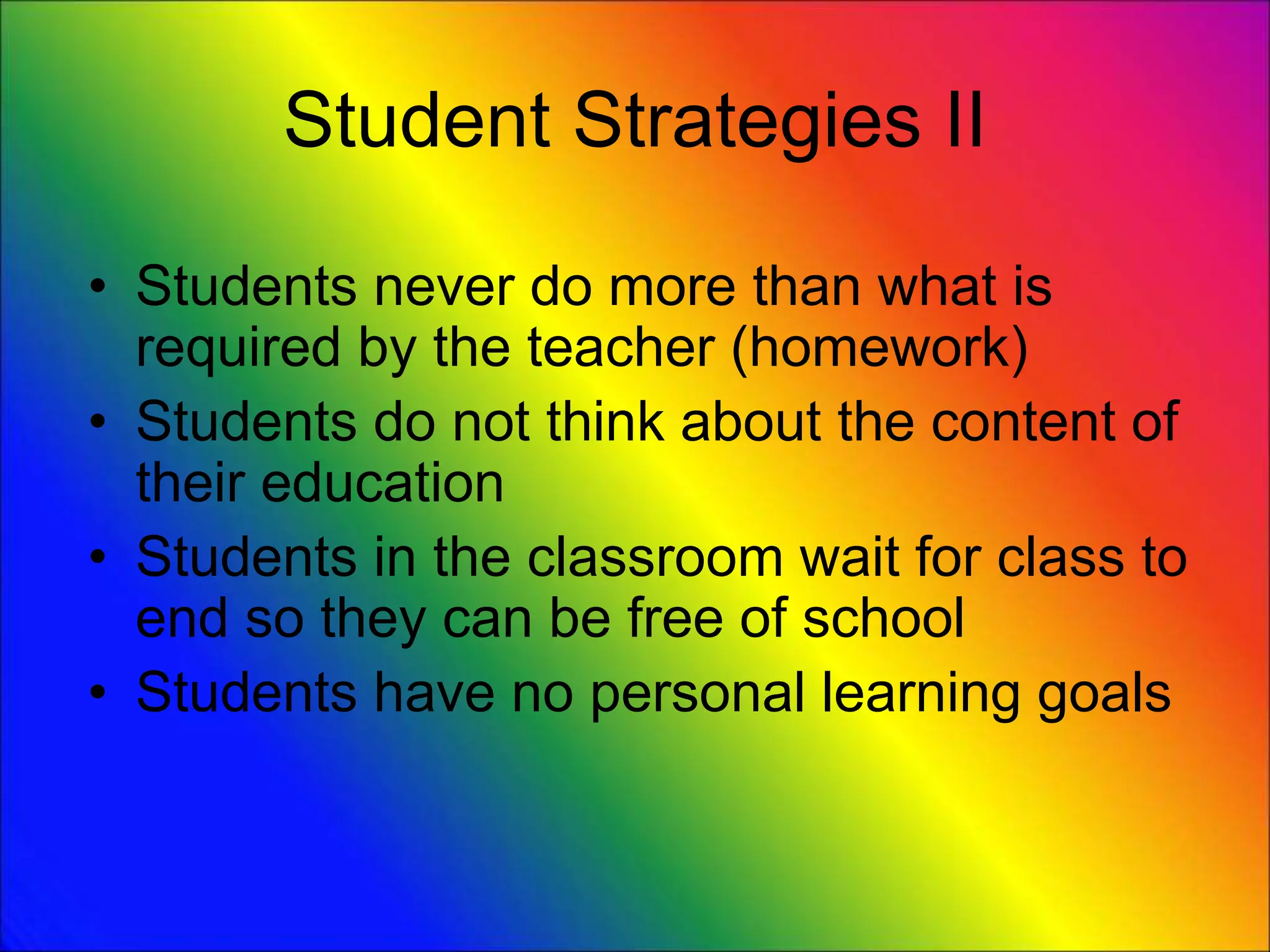 Student Strategies II
• Students never do more than what is
required by the teacher (homework)
• Students do not think about the content of
their education
• Students in the classroom wait for class to
end so they can be free of school
• Students have no personal learning goals
 