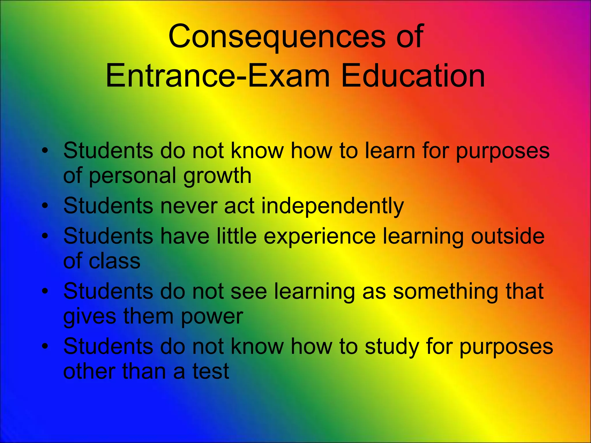 Consequences of
Entrance-Exam Education
• Students do not know how to learn for purposes
of personal growth
• Students never act independently
• Students have little experience learning outside
of class
• Students do not see learning as something that
gives them power
• Students do not know how to study for purposes
other than a test
 