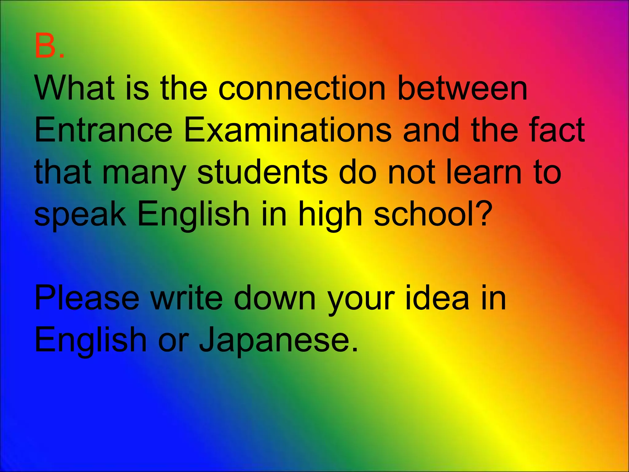 B.
What is the connection between
Entrance Examinations and the fact
that many students do not learn to
speak English in high school?
Please write down your idea in
English or Japanese.
 