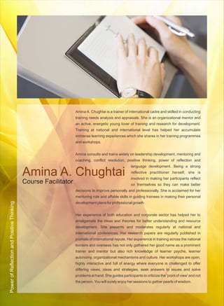Amina A. Chughtai is a trainer of international cadre and skilled in conducting
                                                                 training needs analysis and appraisals. She is an organizational mentor and
                                                                 an active, energetic young lover of training and research for development.
                                                                 Training at national and international level has helped her accumulate
                                                                 immense learning experiences which she shares in her training programmes
                                                                 and workshops.


                                                                 Amina consults and trains widely on leadership development, mentoring and
                                                                 coaching, conflict resolution, positive thinking, power of reflection and
                                                                                                     language development. Being a strong

                                            Amina A. Chughtai                                        reflective practitioner herself, she is
                                                                                                     involved in making her participants reflect
                                            Course Facilitator                                       on themselves so they can make better
                                                                 decisions to improve personally and professionally. She is acclaimed for her
                                                                 mentoring role and affable skills in guiding trainees in making their personal
Power of Reflection and Positive Thinking




                                                                 development plans for professional growth.


                                                                 Her experience of both education and corporate sector has helped her to
                                                                 amalgamate the ideas and theories for better understanding and resource
                                                                 development. She presents and moderates regularly at national and
                                                                 international conferences. Her research papers are regularly published in
                                                                 journals of international repute. Her experience in training across the national
                                                                 borders and overseas has not only gathered her good name as a prominent
                                                                 trainer and mentor but also rich knowledge of learner psyche, learner
                                                                 autonomy, organizational mechanisms and culture. Her workshops are open,
                                                                 highly interactive and full of energy where everyone is challenged to offer
                                                                 differing views, ideas and strategies, seek answers to issues and solve
                                                                 problems at hand. She guides participants to criticize the 'point of view' and not
                                                                 the person. You will surely enjoy her sessions to gather pearls of wisdom.
 