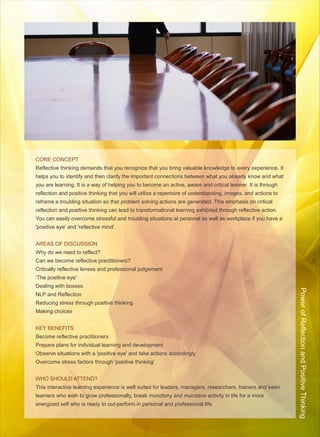 CORE CONCEPT
Reflective thinking demands that you recognize that you bring valuable knowledge to every experience. It
helps you to identify and then clarify the important connections between what you already know and what
you are learning. It is a way of helping you to become an active, aware and critical learner. It is through
reflection and positive thinking that you will utilize a repertoire of understanding, images, and actions to
reframe a troubling situation so that problem solving actions are generated. This emphasis on critical
reflection and positive thinking can lead to transformational learning exhibited through reflective action.
You can easily overcome stressful and troubling situations at personal as well as workplace if you have a
'positive eye' and 'reflective mind'.


AREAS OF DISCUSSION
Why do we need to reflect?
Can we become reflective practitioners?
Critically reflective lenses and professional judgement
‘The positive eye’
Dealing with bosses

                                                                                                               Power of Reflection and Positive Thinking
NLP and Reflection
Reducing stress through positive thinking
Making choices


KEY BENEFITS
Become reflective practitioners
Prepare plans for individual learning and development
Observe situations with a 'positive eye' and take actions accordingly
Overcome stress factors through 'positive thinking'


WHO SHOULD ATTEND?
This interactive learning experience is well suited for leaders, managers, researchers, trainers and keen
learners who wish to grow professionally, break monotony and mundane activity in life for a more
energized self who is ready to out-perform in personal and professional life.
 