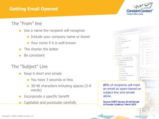 Getting Email Opened The “From” line Use a name the recipient will recognize Include your company name or brand Your name if it is well-known The shorter the better Be consistent The “Subject” Line Keep it short and simple You have 3 seconds or less 30-40 characters including spaces (5-8 words) Incorporate a specific benefit  Capitalize and punctuate carefully 80%  of recipients will mark an email as spam based on subject line and sender alone . Source: ESPC Survey (Email Sender & Provider Coalition), March 2007 