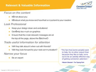 Focus on the content It’s not about you It’s about what you know and how that is important to your readers Look Professional Keep your design clean and uncluttered Don’t rely too much on graphics Ensure that the most relevant messages are at  the top of the page, above the “fold line” Trade useful information for attention Will they talk about it when out with friends? Will they look forward to your next communication? Narrow your focus Be an expert Relevant & Valuable Information “ The fact that [some people] want to help, for no other reason than  because they like to help, turns out to be an awfully effective way   of getting someone’s attention.”   Malcolm Gladwell - The Tipping Point 