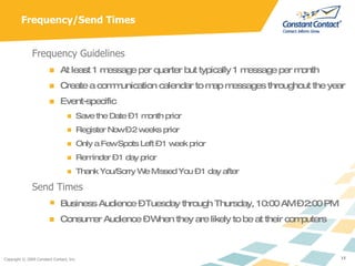 Frequency/Send Times Frequency Guidelines At least 1 message per quarter but typically 1 message per month Create a communication calendar to map messages throughout the year Event-specific  Save the Date – 1 month prior Register Now – 2 weeks prior Only a Few Spots Left – 1 week prior Reminder – 1 day prior Thank You/Sorry We Missed You – 1 day after Send Times Business Audience – Tuesday through Thursday, 10:00 AM – 2:00 PM Consumer Audience – When they are likely to be at their computers 