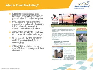 What is Email Marketing? Ongoing  communication  between two parties based on  permission  from the recipient Provides the recipient with  something valuable  (typically information) in return for  access  to their email inbox Allows the sender to  reinforce the value  of his/her offerings Is  trackable  by the sender in order to customize future messaging Allows the  recipient to opt-out  of future messages at their discretion 
