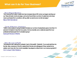 What can it do for Your Business? "Our revenue from return customers has increased about 30% since we began sending out our 'New Arrivals' email campaign, and we've found that a number of customers who have never purchased from us before, will buy after we send out an email campaign." Bijoux Mart International  Boost Repeat Business "Within a few weeks of using Constant Contact our number of subscribers grew more than 15 percent; it's tripled in less than two years. And we recently won a national award from our professional Episcopal Communicators group."  Episcopal Diocese of Atlanta  Create & Increase Awareness "We started small, asking the contacts I had in Microsoft® Outlook® if we could add them to the list. Also, everyone in the firm asked their friends and colleagues if they wanted to be added, and many did. Our email newsletter has played a critical role in our revenue growth.” Communiqué Public Relations   Drive Revenue & Profit 