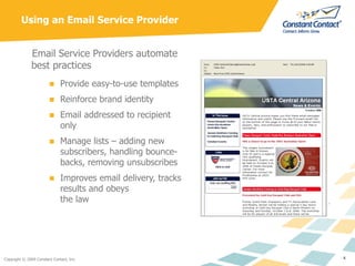 Using an Email Service Provider Email Service Providers automate best practices Provide easy-to-use templates Reinforce brand identity Email addressed to recipient only Manage lists – adding new subscribers, handling bounce-backs, removing unsubscribes Improves email delivery, tracks results and obeys  the law 