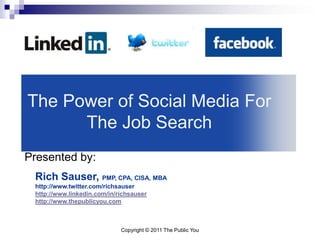 The Power of Social Media For
      The Job Search
Presented by:
 Rich Sauser, PMP, CPA, CISA, MBA
 http://www.twitter.com/richsauser
 http://www.linkedin.com/in/richsauser
 http://www.thepublicyou.com



                             Copyright © 2011 The Public You
 